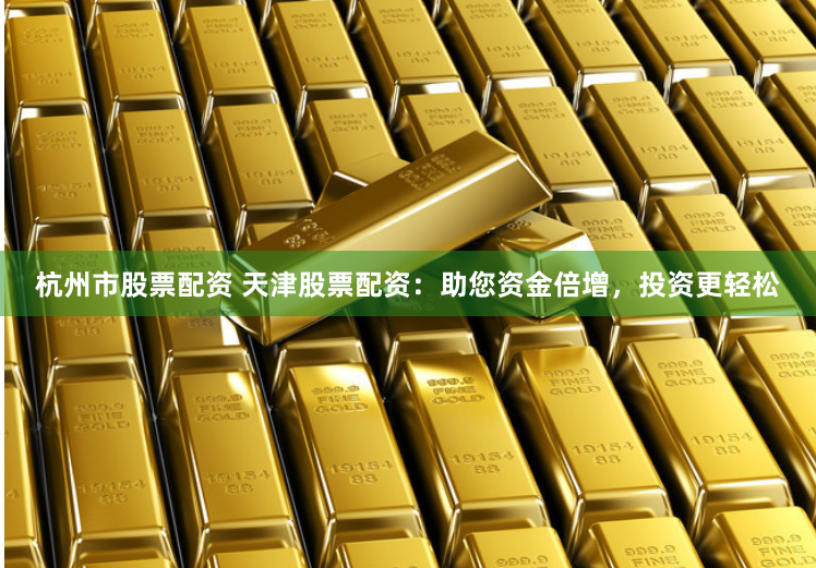 杭州市股票配资 天津股票配资：助您资金倍增，投资更轻松