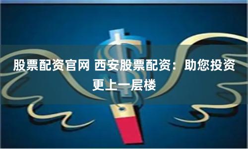 股票配资官网 西安股票配资：助您投资更上一层楼
