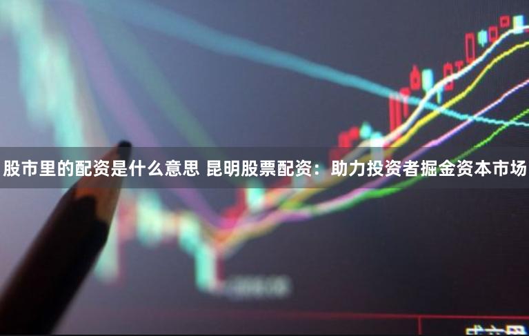 股市里的配资是什么意思 昆明股票配资：助力投资者掘金资本市场