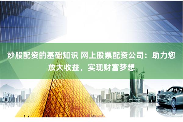 炒股配资的基础知识 网上股票配资公司：助力您放大收益，实现财富梦想