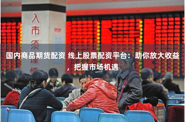 国内商品期货配资 线上股票配资平台：助你放大收益，把握市场机遇