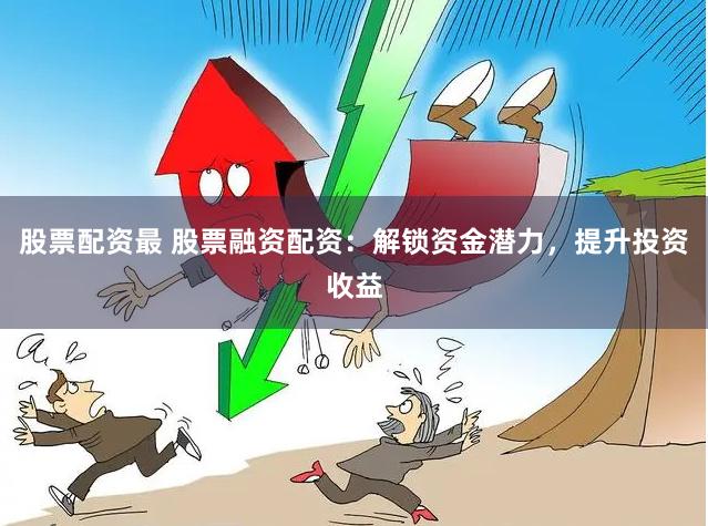 股票配资最 股票融资配资：解锁资金潜力，提升投资收益