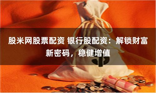 股米网股票配资 银行股配资：解锁财富新密码，稳健增值