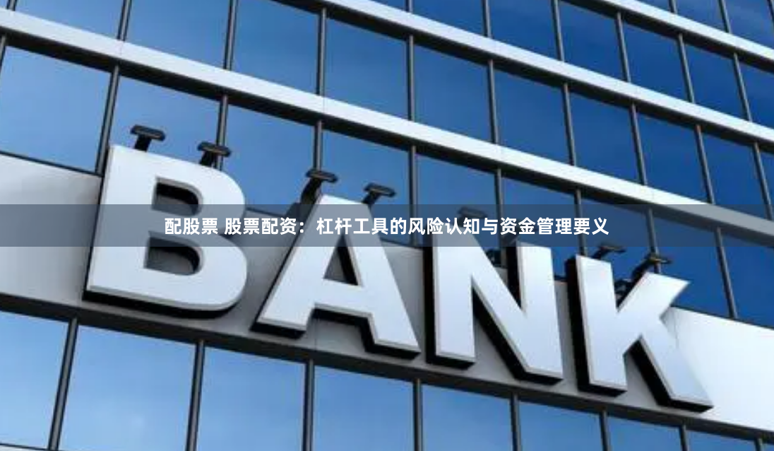 配股票 股票配资：杠杆工具的风险认知与资金管理要义