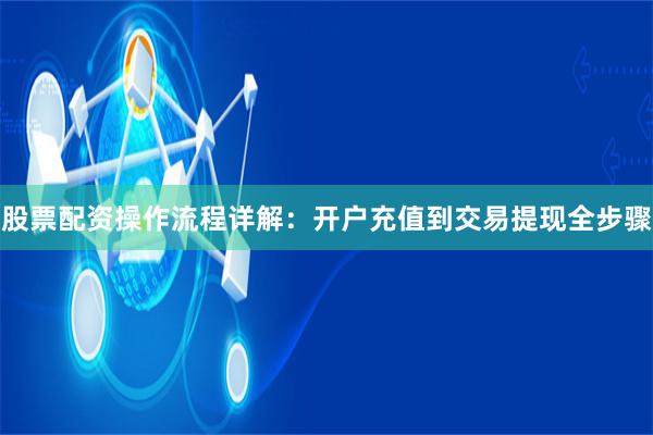 股票配资操作流程详解：开户充值到交易提现全步骤